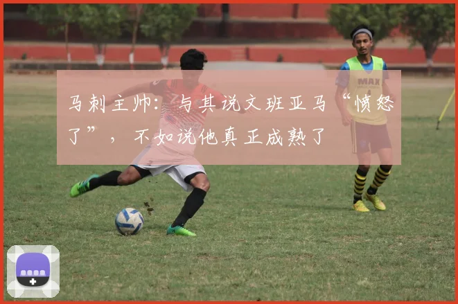 马刺主帅：与其说文班亚马“愤怒了”，不如说他真正成熟了
