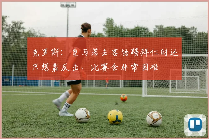 克罗斯：皇马若去客场踢拜仁时还只想靠反击，比赛会非常困难