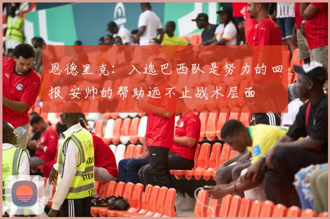 恩德里克：入选巴西队是努力的回报 安帅的帮助远不止战术层面