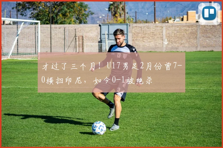 才过了三个月！U17男足2月份曾7-0横扫印尼，如今0-1被绝杀