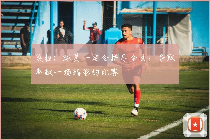 莫拉：球员一定会拼尽全力，争取奉献一场精彩的比赛